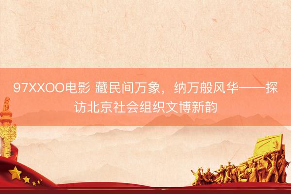 97XXOO电影 藏民间万象，纳万般风华——探访北京社会组织文博新韵
