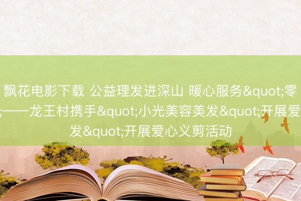 飘花电影下载 公益理发进深山 暖心服务"零距离"——龙王村携手"小光美容美发"开展爱心义剪活动