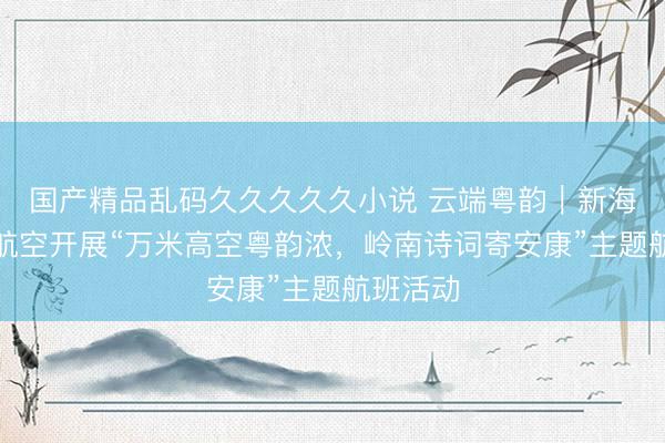 国产精品乱码久久久久久小说 云端粤韵｜新海航首都航空开展“万米高空粤韵浓，岭南诗词寄安康”主题航班活动