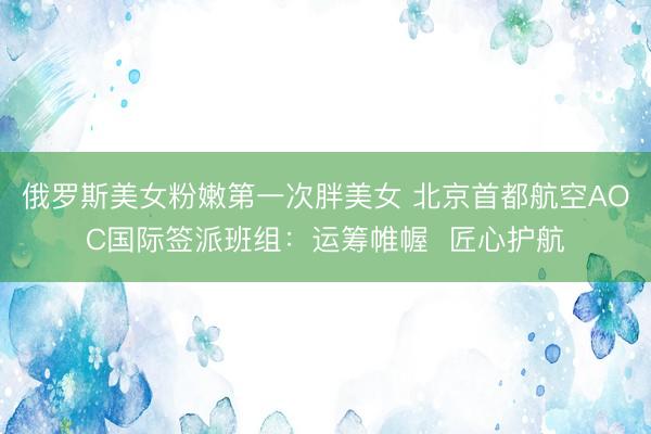 俄罗斯美女粉嫩第一次胖美女 北京首都航空AOC国际签派班组：运筹帷幄  匠心护航
