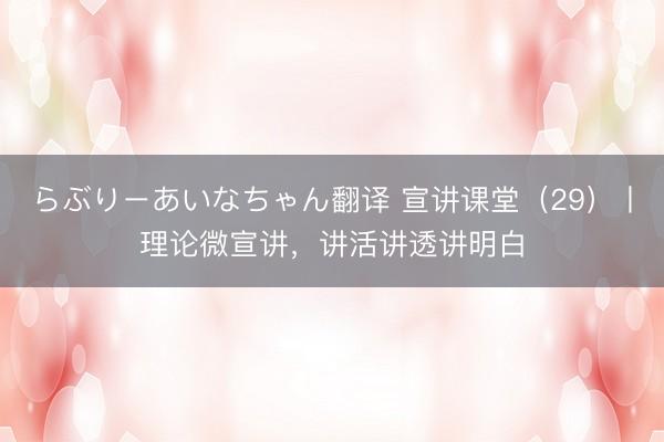 らぶりーあいなちゃん翻译 宣讲课堂（29）丨理论微宣讲，讲活讲透讲明白