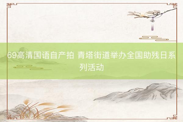 69高清国语自产拍 青塔街道举办全国助残日系列活动