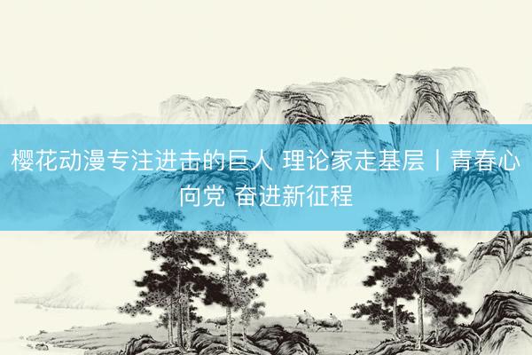 樱花动漫专注进击的巨人 理论家走基层丨青春心向党 奋进新征程