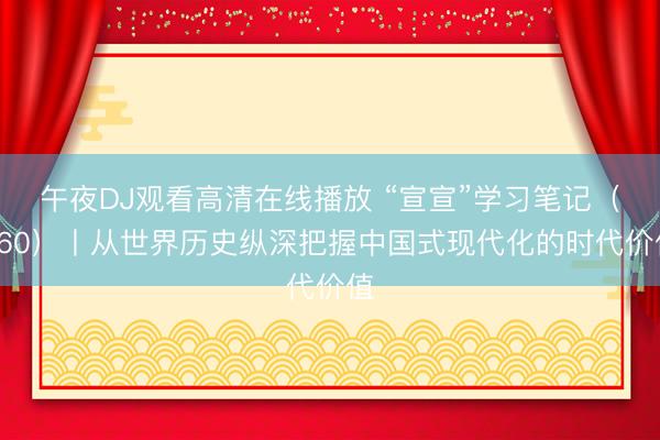 午夜DJ观看高清在线播放 “宣宣”学习笔记（160）丨从世界历史纵深把握中国式现代化的时代价值