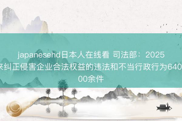 japanesehd日本人在线看 司法部：2025年以来纠正侵害企业合法权益的违法和不当行政行为6400余件