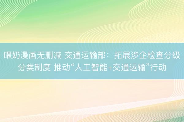 喂奶漫画无删减 交通运输部：拓展涉企检查分级分类制度 推动“人工智能+交通运输”行动