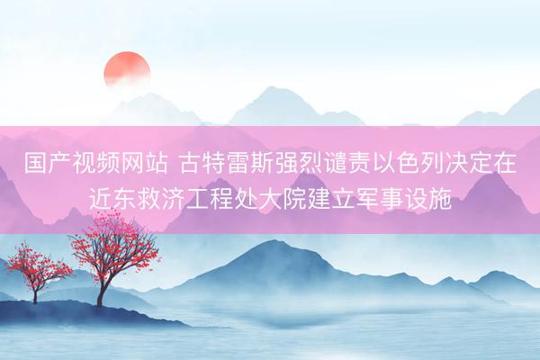 国产视频网站 古特雷斯强烈谴责以色列决定在近东救济工程处大院建立军事设施
