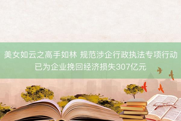 美女如云之高手如林 规范涉企行政执法专项行动已为企业挽回经济损失307亿元