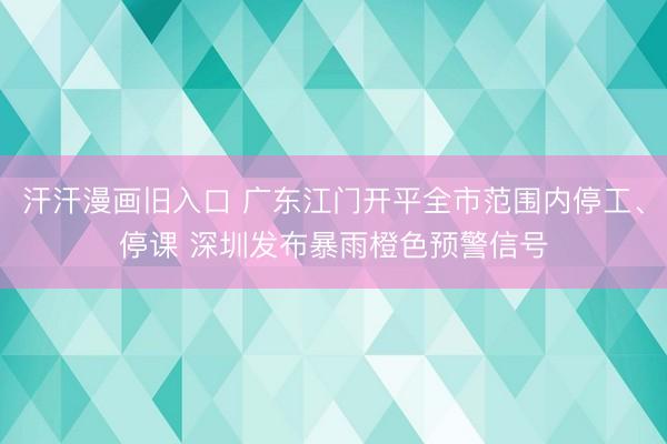 汗汗漫画旧入口 广东江门开平全市范围内停工、停课 深圳发布暴雨橙色预警信号