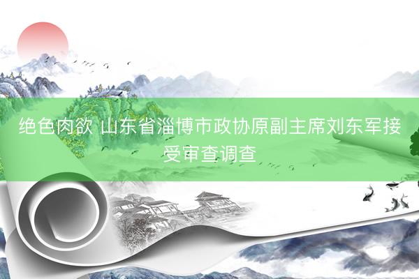 绝色肉欲 山东省淄博市政协原副主席刘东军接受审查调查