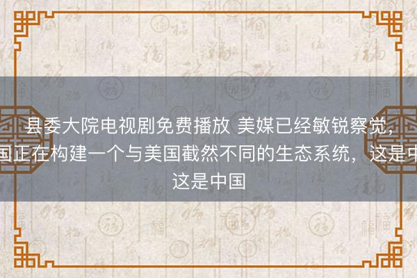 县委大院电视剧免费播放 美媒已经敏锐察觉，中国正在构建一个与美国截然不同的生态系统，这是中国