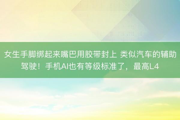 女生手脚绑起来嘴巴用胶带封上 类似汽车的辅助驾驶！手机AI也有等级标准了，最高L4