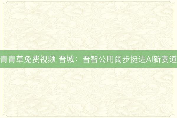 青青草免费视频 晋城：晋智公用阔步挺进AI新赛道
