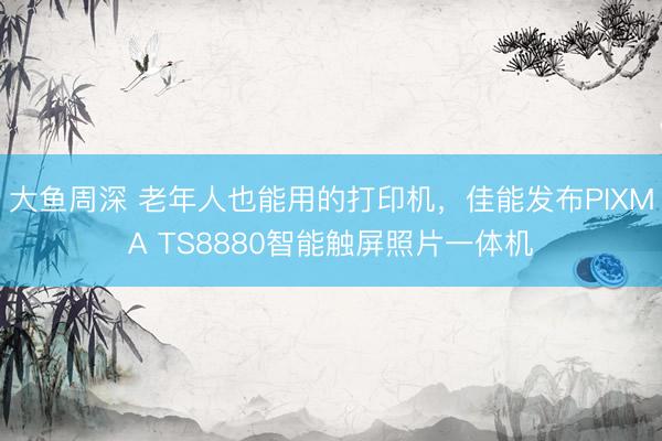 大鱼周深 老年人也能用的打印机，佳能发布PIXMA TS8880智能触屏照片一体机