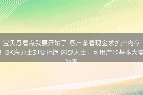 宝贝忍着点我要开始了 客户拿着现金求扩产内存！SK海力士却要拒绝 内部人士：可用产能基本为零
