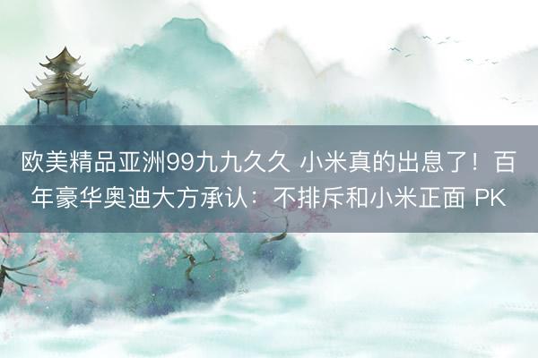 欧美精品亚洲99九九久久 小米真的出息了！百年豪华奥迪大方承认：不排斥和小米正面 PK
