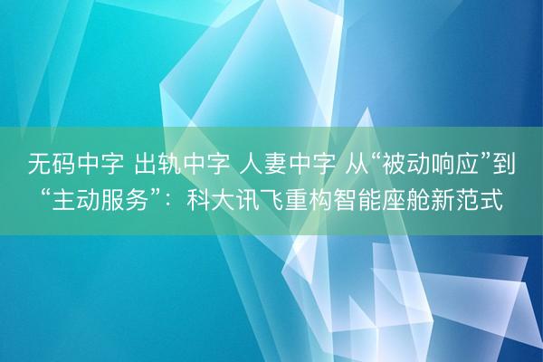 无码中字 出轨中字 人妻中字 从“被动响应”到“主动服务”:科大讯飞重构智能座舱新范式