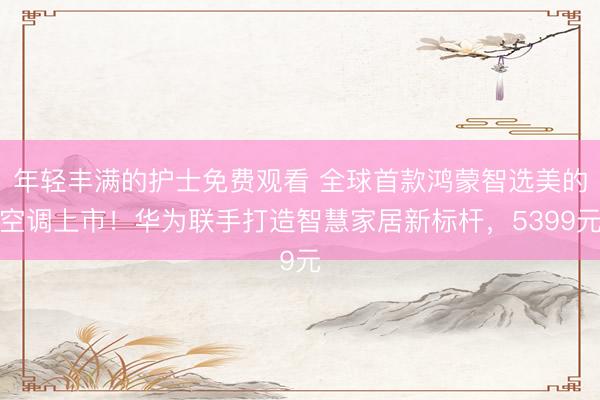 年轻丰满的护士免费观看 全球首款鸿蒙智选美的空调上市！华为联手打造智慧家居新标杆，5399元