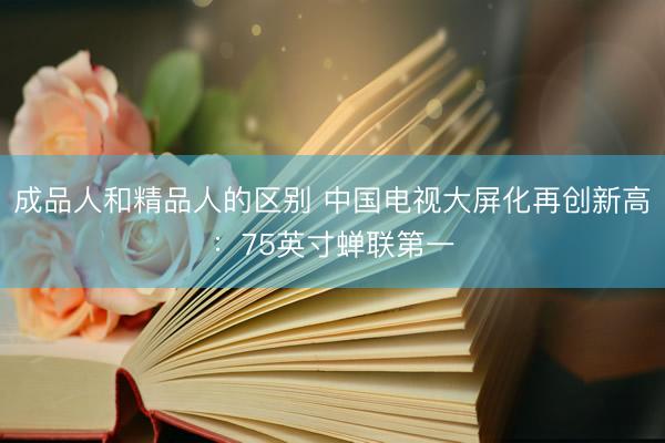 成品人和精品人的区别 中国电视大屏化再创新高：75英寸蝉联第一