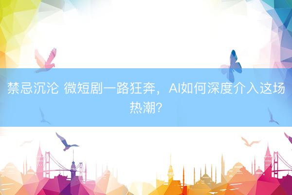 禁忌沉沦 微短剧一路狂奔，AI如何深度介入这场热潮？