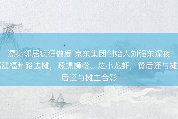 漂亮邻居疯狂做爰 京东集团创始人刘强东深夜现身福建福州路边摊，嗦螺蛳粉、炫小龙虾，餐后还与摊主合影