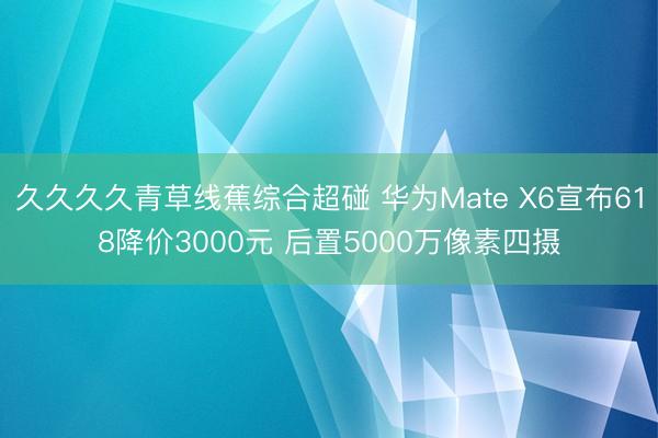 久久久久青草线蕉综合超碰 华为Mate X6宣布618降价3000元 后置5000万像素四摄