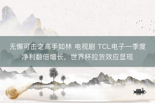 无懈可击之高手如林 电视剧 TCL电子一季度净利翻倍增长，世界杯拉货效应显现