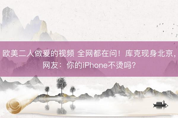欧美二人做爰的视频 全网都在问！库克现身北京，网友：你的iPhone不烫吗？