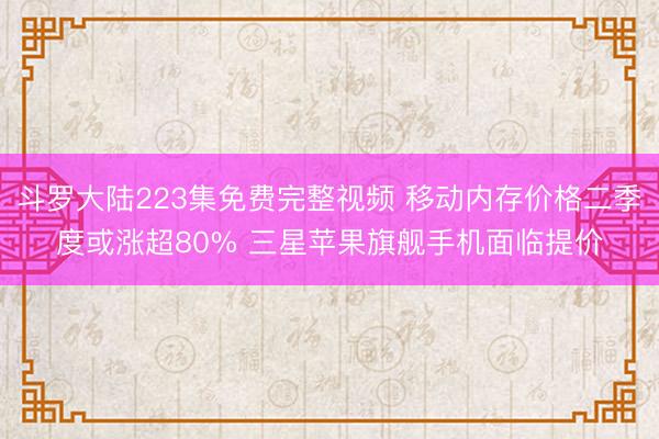 斗罗大陆223集免费完整视频 移动内存价格二季度或涨超80% 三星苹果旗舰手机面临提价