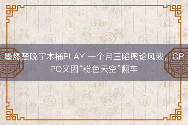 墨燃楚晚宁木桶PLAY 一个月三陷舆论风波，OPPO又因“粉色天空”翻车