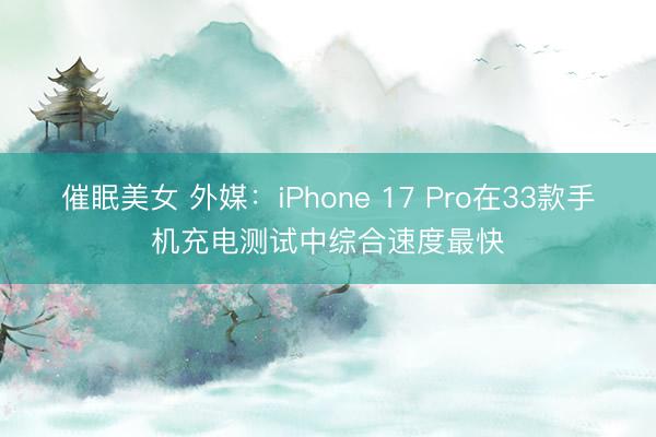 催眠美女 外媒：iPhone 17 Pro在33款手机充电测试中综合速度最快
