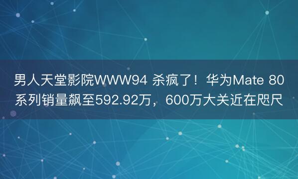 男人天堂影院WWW94 杀疯了！华为Mate 80系列销量飙至592.92万，600万大关近在咫尺
