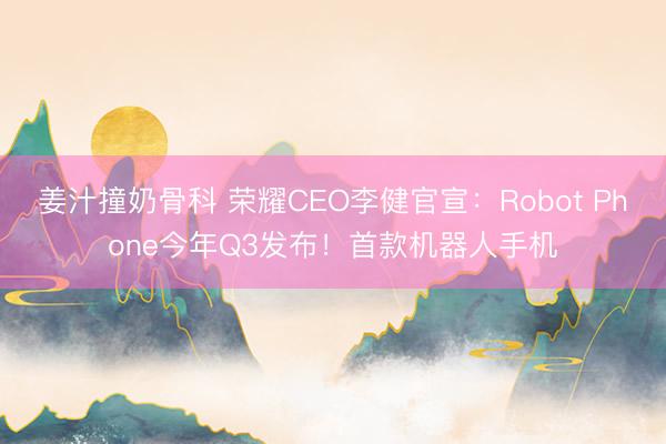 姜汁撞奶骨科 荣耀CEO李健官宣：Robot Phone今年Q3发布！首款机器人手机