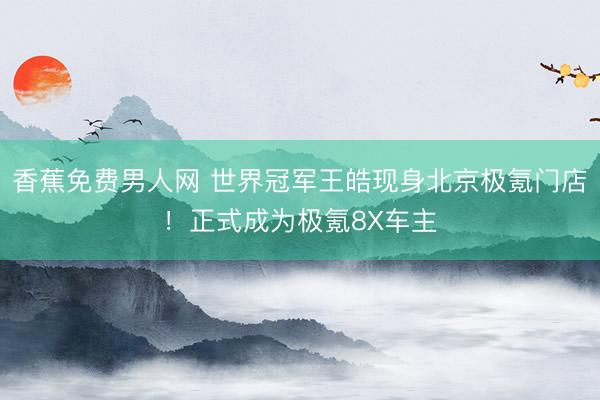 香蕉免费男人网 世界冠军王皓现身北京极氪门店！正式成为极氪8X车主