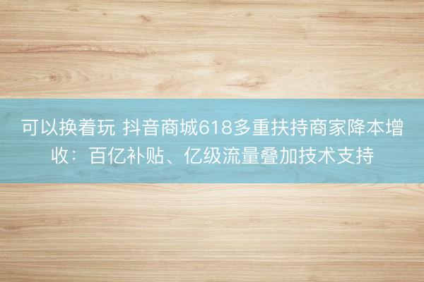 可以换着玩 抖音商城618多重扶持商家降本增收：百亿补贴、亿级流量叠加技术支持