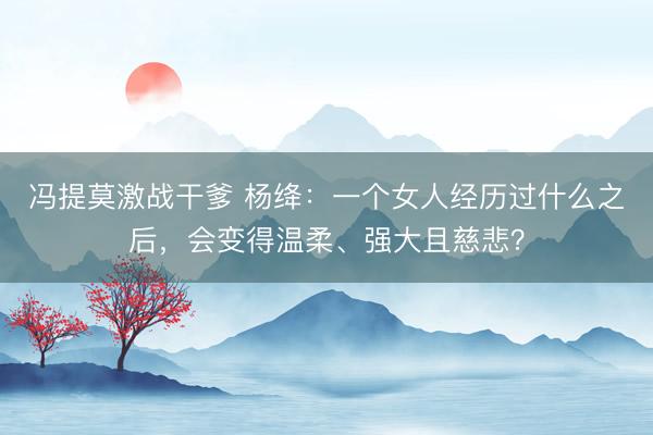 冯提莫激战干爹 杨绛：一个女人经历过什么之后，会变得温柔、强大且慈悲？