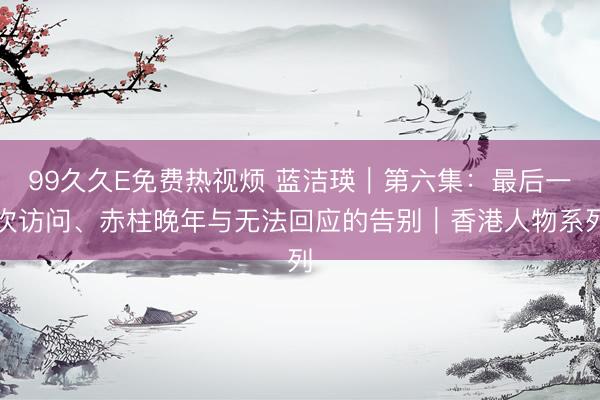 99久久E免费热视烦 蓝洁瑛｜第六集：最后一次访问、赤柱晚年与无法回应的告别｜香港人物系列