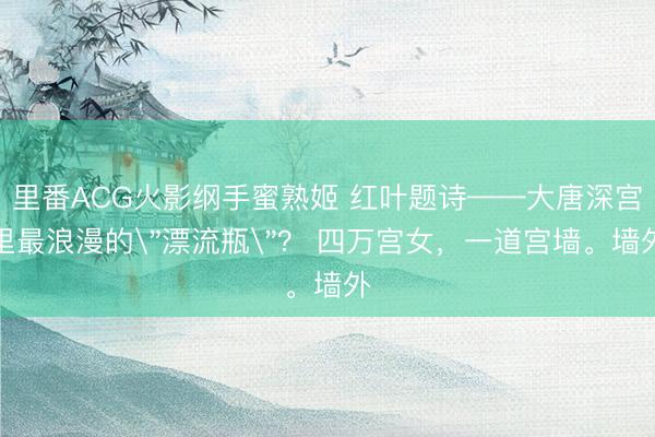 里番ACG火影纲手蜜熟姬 红叶题诗——大唐深宫里最浪漫的＂漂流瓶＂？ 四万宫女，一道宫墙。墙外