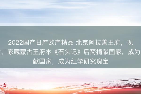 2022国产日产欧产精品 北京阿拉善王府，现为公安部宿舍，家藏蒙古王府本《石头记》后裔捐献国家，成为红学研究瑰宝