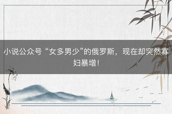 小说公众号 “女多男少”的俄罗斯，现在却突然寡妇暴增！