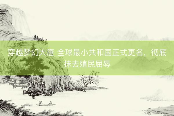 穿越梦幻大唐 全球最小共和国正式更名，彻底抹去殖民屈辱