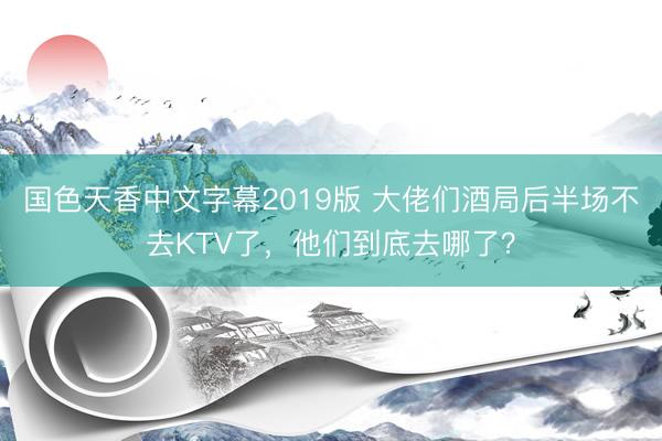 国色天香中文字幕2019版 大佬们酒局后半场不去KTV了，他们到底去哪了？