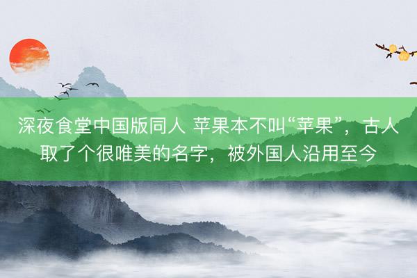 深夜食堂中国版同人 苹果本不叫“苹果”，古人取了个很唯美的名字，被外国人沿用至今