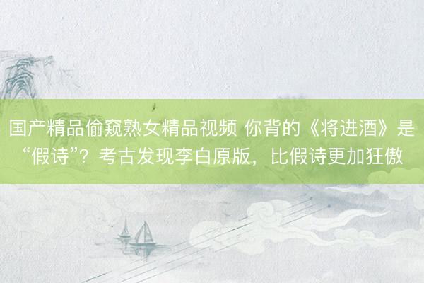 国产精品偷窥熟女精品视频 你背的《将进酒》是“假诗”？考古发现李白原版，比假诗更加狂傲