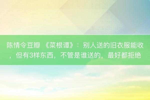 陈情令豆瓣 《菜根谭》：别人送的旧衣服能收，但有3样东西，不管是谁送的，最好都拒绝
