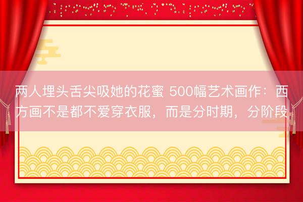 两人埋头舌尖吸她的花蜜 500幅艺术画作：西方画不是都不爱穿衣服，而是分时期，分阶段