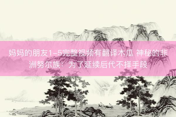 妈妈的朋友1-5完整视频有翻译木瓜 神秘的非洲努尔族：为了延续后代不择手段