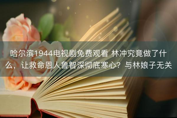 哈尔滨1944电视剧免费观看 林冲究竟做了什么，让救命恩人鲁智深彻底寒心？与林娘子无关