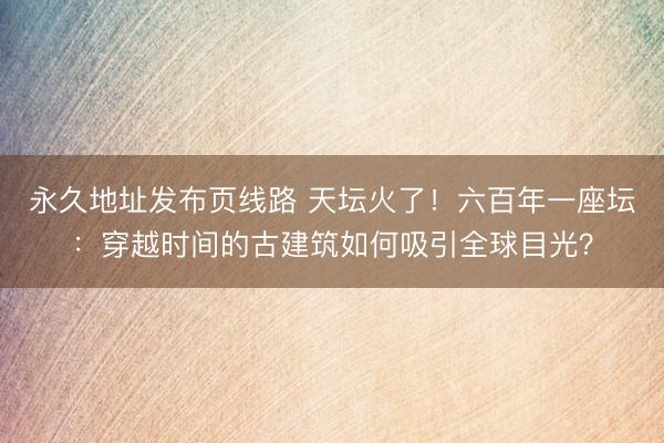 永久地址发布页线路 天坛火了！六百年一座坛：穿越时间的古建筑如何吸引全球目光？