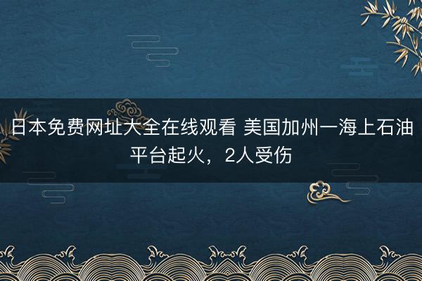 日本免费网址大全在线观看 美国加州一海上石油平台起火，2人受伤